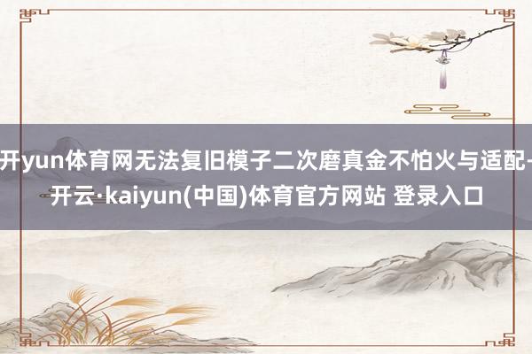 开yun体育网无法复旧模子二次磨真金不怕火与适配-开云·kaiyun(中国)体育官方网站 登录入口