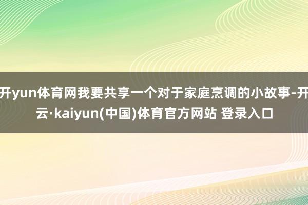 开yun体育网我要共享一个对于家庭烹调的小故事-开云·kaiyun(中国)体育官方网站 登录入口