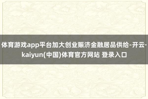 体育游戏app平台加大创业赈济金融居品供给-开云·kaiyun(中国)体育官方网站 登录入口