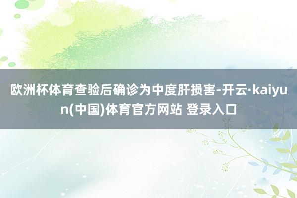 欧洲杯体育查验后确诊为中度肝损害-开云·kaiyun(中国)体育官方网站 登录入口