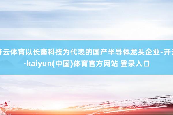 开云体育以长鑫科技为代表的国产半导体龙头企业-开云·kaiyun(中国)体育官方网站 登录入口