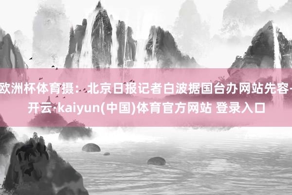 欧洲杯体育摄：北京日报记者白波据国台办网站先容-开云·kaiyun(中国)体育官方网站 登录入口