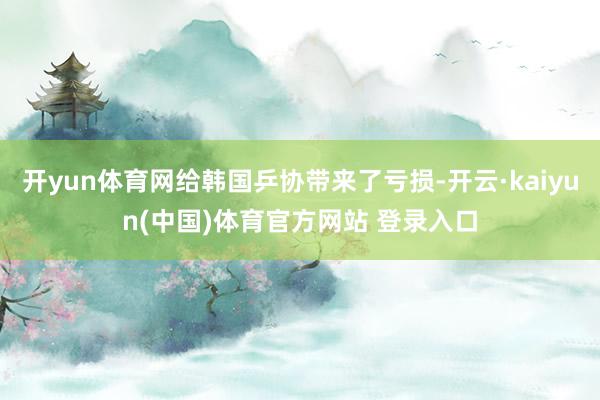开yun体育网给韩国乒协带来了亏损-开云·kaiyun(中国)体育官方网站 登录入口
