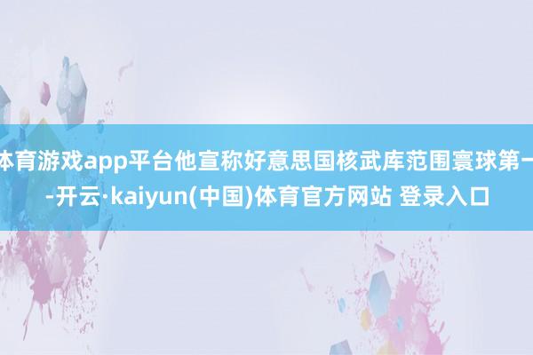 体育游戏app平台他宣称好意思国核武库范围寰球第一-开云·kaiyun(中国)体育官方网站 登录入口