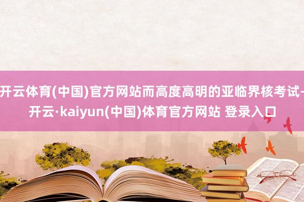 开云体育(中国)官方网站而高度高明的亚临界核考试-开云·kaiyun(中国)体育官方网站 登录入口