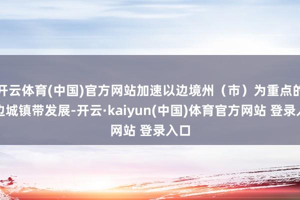 开云体育(中国)官方网站加速以边境州（市）为重点的沿边城镇带发展-开云·kaiyun(中国)体育官方网站 登录入口