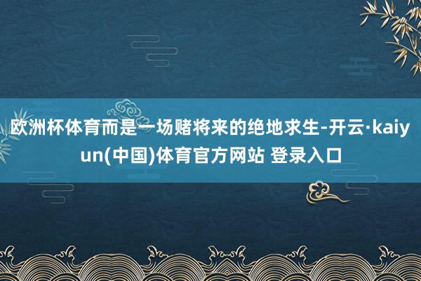 欧洲杯体育而是一场赌将来的绝地求生-开云·kaiyun(中国)体育官方网站 登录入口