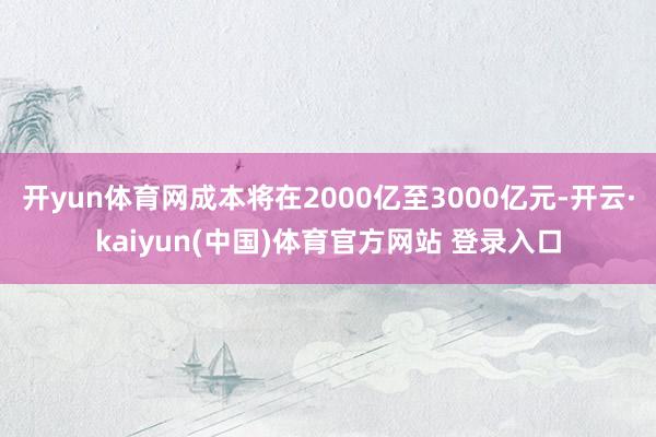开yun体育网成本将在2000亿至3000亿元-开云·kaiyun(中国)体育官方网站 登录入口
