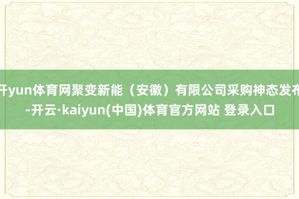 开yun体育网聚变新能（安徽）有限公司采购神态发布-开云·kaiyun(中国)体育官方网站 登录入口